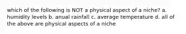 which of the following is NOT a physical aspect of a niche? a. humidity levels b. anual rainfall c. average temperature d. all of the above are physical aspects of a niche