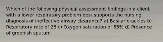 Which of the following physical assessment findings in a client with a lower respiratory problem best supports the nursing diagnosis of ineffective airway clearance? a) Basilar crackles b) Respiratory rate of 28 c) Oxygen saturation of 85% d) Presence of greenish sputum