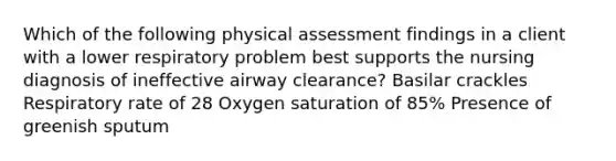 Which of the following physical assessment findings in a client with a lower respiratory problem best supports the nursing diagnosis of ineffective airway clearance? Basilar crackles Respiratory rate of 28 Oxygen saturation of 85% Presence of greenish sputum