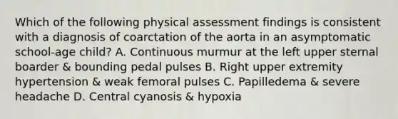 Which of the following physical assessment findings is consistent with a diagnosis of coarctation of the aorta in an asymptomatic school-age child? A. Continuous murmur at the left upper sternal boarder & bounding pedal pulses B. Right upper extremity hypertension & weak femoral pulses C. Papilledema & severe headache D. Central cyanosis & hypoxia