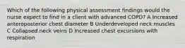 Which of the following physical assessment findings would the nurse expect to find in a client with advanced COPD? A Increased anteroposterior chest diameter B Underdeveloped neck muscles C Collapsed neck veins D Increased chest excursions with respiration