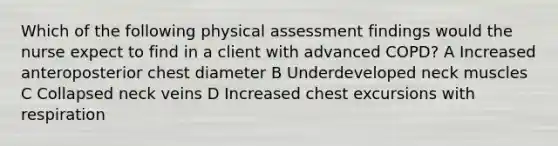 Which of the following physical assessment findings would the nurse expect to find in a client with advanced COPD? A Increased anteroposterior chest diameter B Underdeveloped neck muscles C Collapsed neck veins D Increased chest excursions with respiration