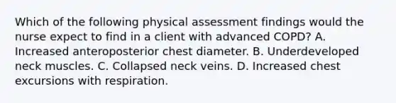 Which of the following physical assessment findings would the nurse expect to find in a client with advanced COPD? A. Increased anteroposterior chest diameter. B. Underdeveloped neck muscles. C. Collapsed neck veins. D. Increased chest excursions with respiration.