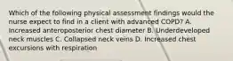 Which of the following physical assessment findings would the nurse expect to find in a client with advanced COPD? A. Increased anteroposterior chest diameter B. Underdeveloped neck muscles C. Collapsed neck veins D. Increased chest excursions with respiration