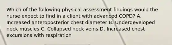 Which of the following physical assessment findings would the nurse expect to find in a client with advanced COPD? A. Increased anteroposterior chest diameter B. Underdeveloped neck muscles C. Collapsed neck veins D. Increased chest excursions with respiration