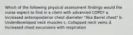 Which of the following physical assessment findings would the nurse expect to find in a client with advanced COPD? a. Increased anteroposterior chest diameter "Aka Barrel chest" b. Underdeveloped neck muscles c. Collapsed neck veins d. Increased chest excursions with respiration