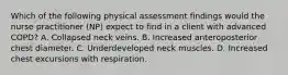 Which of the following physical assessment findings would the nurse practitioner (NP) expect to find in a client with advanced COPD? A. Collapsed neck veins. B. Increased anteroposterior chest diameter. C. Underdeveloped neck muscles. D. Increased chest excursions with respiration.