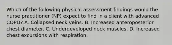 Which of the following physical assessment findings would the nurse practitioner (NP) expect to find in a client with advanced COPD? A. Collapsed neck veins. B. Increased anteroposterior chest diameter. C. Underdeveloped neck muscles. D. Increased chest excursions with respiration.