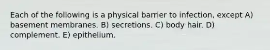 Each of the following is a physical barrier to infection, except A) basement membranes. B) secretions. C) body hair. D) complement. E) epithelium.