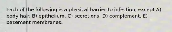 Each of the following is a physical barrier to infection, except A) body hair. B) epithelium. C) secretions. D) complement. E) basement membranes.