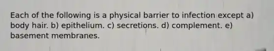 Each of the following is a physical barrier to infection except a) body hair. b) epithelium. c) secretions. d) complement. e) basement membranes.