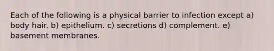 Each of the following is a physical barrier to infection except a) body hair. b) epithelium. c) secretions d) complement. e) basement membranes.