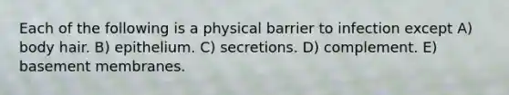 Each of the following is a physical barrier to infection except A) body hair. B) epithelium. C) secretions. D) complement. E) basement membranes.