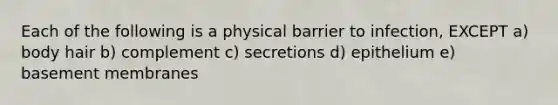 Each of the following is a physical barrier to infection, EXCEPT a) body hair b) complement c) secretions d) epithelium e) basement membranes