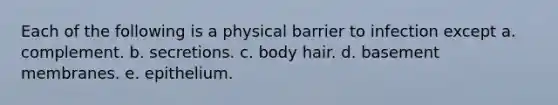 Each of the following is a physical barrier to infection except a. complement. b. secretions. c. body hair. d. basement membranes. e. epithelium.