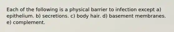 Each of the following is a physical barrier to infection except a) epithelium. b) secretions. c) body hair. d) basement membranes. e) complement.