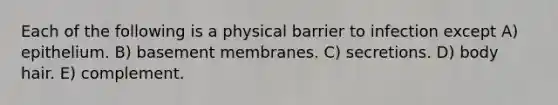 Each of the following is a physical barrier to infection except A) epithelium. B) basement membranes. C) secretions. D) body hair. E) complement.