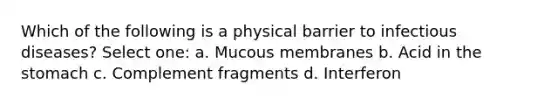 Which of the following is a physical barrier to infectious diseases? Select one: a. Mucous membranes b. Acid in the stomach c. Complement fragments d. Interferon