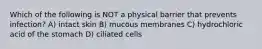 Which of the following is NOT a physical barrier that prevents infection? A) intact skin B) mucous membranes C) hydrochloric acid of the stomach D) ciliated cells