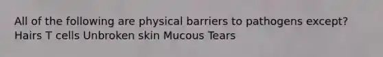 All of the following are physical barriers to pathogens except? Hairs T cells Unbroken skin Mucous Tears