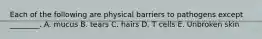 Each of the following are physical barriers to pathogens except ________. A. mucus B. tears C. hairs D. T cells E. Unbroken skin
