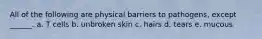 All of the following are physical barriers to pathogens, except ______. a. T cells b. unbroken skin c. hairs d. tears e. mucous