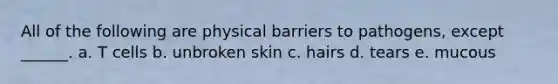 All of the following are physical barriers to pathogens, except ______. a. T cells b. unbroken skin c. hairs d. tears e. mucous