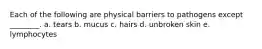 Each of the following are physical barriers to pathogens except ________. a. tears b. mucus c. hairs d. unbroken skin e. lymphocytes
