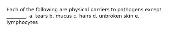 Each of the following are physical barriers to pathogens except ________. a. tears b. mucus c. hairs d. unbroken skin e. lymphocytes