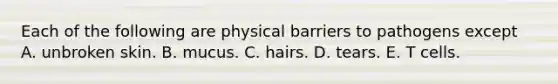 Each of the following are physical barriers to pathogens except A. unbroken skin. B. mucus. C. hairs. D. tears. E. T cells.