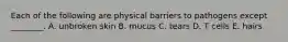 Each of the following are physical barriers to pathogens except ________. A. unbroken skin B. mucus C. tears D. T cells E. hairs