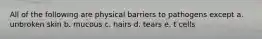 All of the following are physical barriers to pathogens except a. unbroken skin b. mucous c. hairs d. tears e. t cells