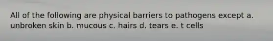 All of the following are physical barriers to pathogens except a. unbroken skin b. mucous c. hairs d. tears e. t cells