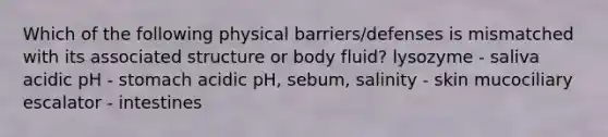 Which of the following physical barriers/defenses is mismatched with its associated structure or body fluid? lysozyme - saliva acidic pH - stomach acidic pH, sebum, salinity - skin mucociliary escalator - intestines