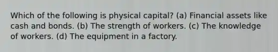 Which of the following is physical capital? (a) Financial assets like cash and bonds. (b) The strength of workers. (c) The knowledge of workers. (d) The equipment in a factory.