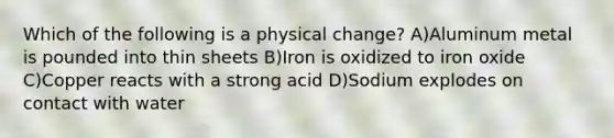 Which of the following is a physical change? A)Aluminum metal is pounded into thin sheets B)Iron is oxidized to iron oxide C)Copper reacts with a strong acid D)Sodium explodes on contact with water