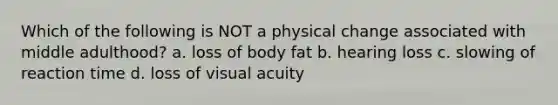 Which of the following is NOT a physical change associated with middle adulthood? a. loss of body fat b. hearing loss c. slowing of reaction time d. loss of visual acuity