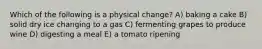 Which of the following is a physical change? A) baking a cake B) solid dry ice changing to a gas C) fermenting grapes to produce wine D) digesting a meal E) a tomato ripening