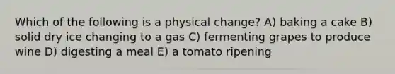 Which of the following is a physical change? A) baking a cake B) solid dry ice changing to a gas C) fermenting grapes to produce wine D) digesting a meal E) a tomato ripening