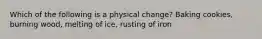 Which of the following is a physical change? Baking cookies, burning wood, melting of ice, rusting of iron