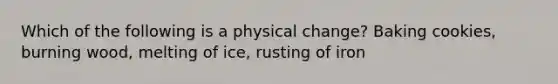 Which of the following is a physical change? Baking cookies, burning wood, melting of ice, rusting of iron