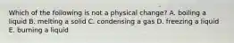 Which of the following is not a physical change? A. boiling a liquid B. melting a solid C. condensing a gas D. freezing a liquid E. burning a liquid