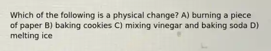 Which of the following is a physical change? A) burning a piece of paper B) baking cookies C) mixing vinegar and baking soda D) melting ice