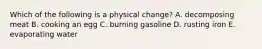 Which of the following is a physical change? A. decomposing meat B. cooking an egg C. burning gasoline D. rusting iron E. evaporating water