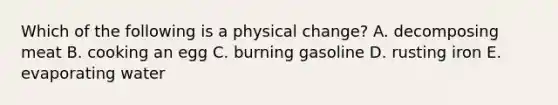 Which of the following is a physical change? A. decomposing meat B. cooking an egg C. burning gasoline D. rusting iron E. evaporating water