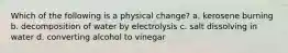 Which of the following is a physical change? a. kerosene burning b. decomposition of water by electrolysis c. salt dissolving in water d. converting alcohol to vinegar