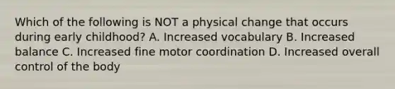 Which of the following is NOT a physical change that occurs during early childhood? A. Increased vocabulary B. Increased balance C. Increased fine motor coordination D. Increased overall control of the body