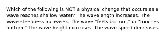 Which of the following is NOT a physical change that occurs as a wave reaches shallow water? The wavelength increases. The wave steepness increases. The wave "feels bottom," or "touches bottom." The wave height increases. The wave speed decreases.