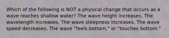 Which of the following is NOT a physical change that occurs as a wave reaches shallow water? The wave height increases. The wavelength increases. The wave steepness increases. The wave speed decreases. The wave "feels bottom," or "touches bottom."