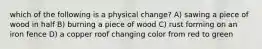 which of the following is a physical change? A) sawing a piece of wood in half B) burning a piece of wood C) rust forming on an iron fence D) a copper roof changing color from red to green